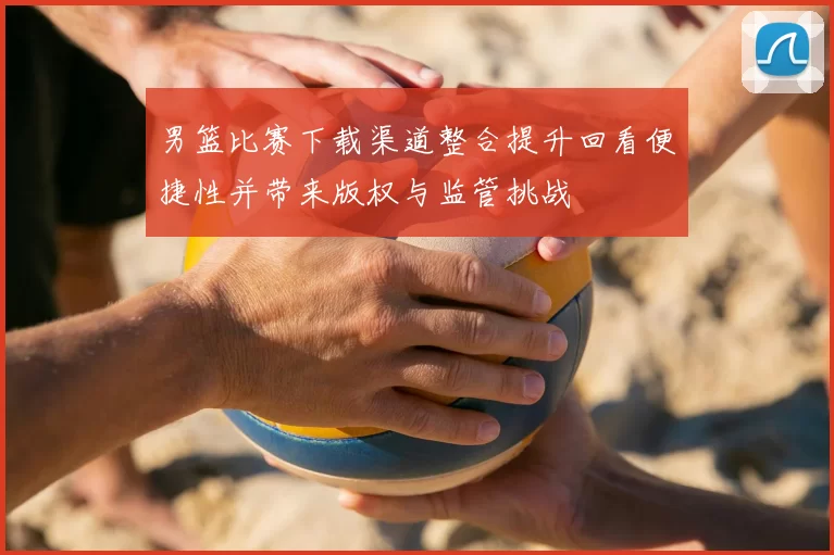 男篮比赛下载渠道整合提升回看便捷性并带来版权与监管挑战