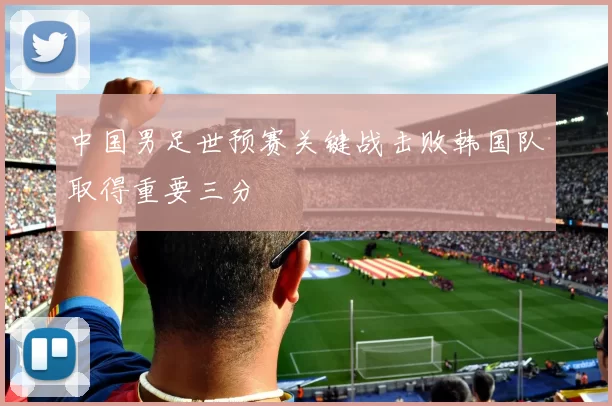中国男足世预赛关键战击败韩国队取得重要三分
