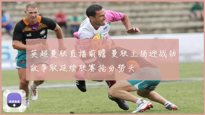 英超曼联直播前瞻 曼联主场迎战劲敌争取延续联赛抢分势头
