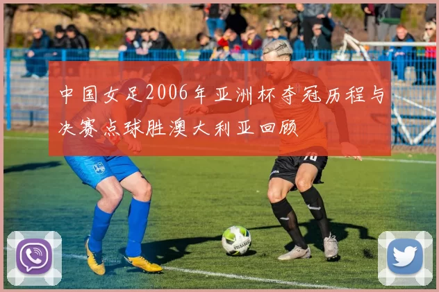中国女足2006年亚洲杯夺冠历程与决赛点球胜澳大利亚回顾
