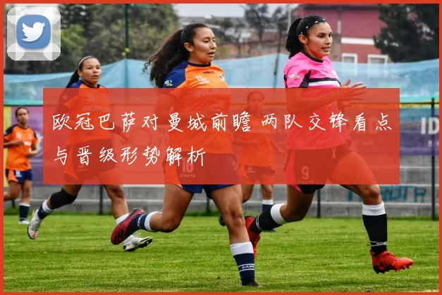 欧冠巴萨对曼城前瞻 两队交锋看点与晋级形势解析