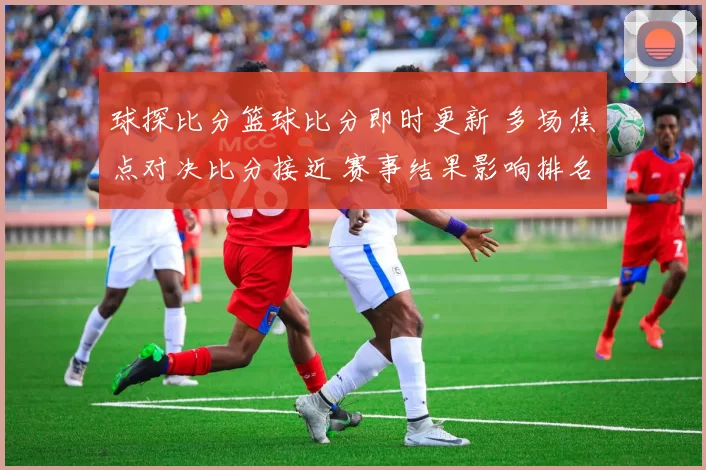 球探比分篮球比分即时更新 多场焦点对决比分接近 赛事结果影响排名走势