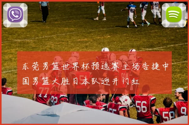 东莞男篮世界杯预选赛主场告捷中国男篮大胜日本队迎开门红