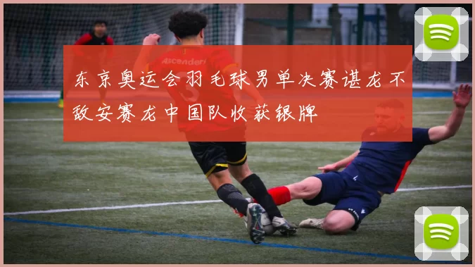 东京奥运会羽毛球男单决赛谌龙不敌安赛龙中国队收获银牌