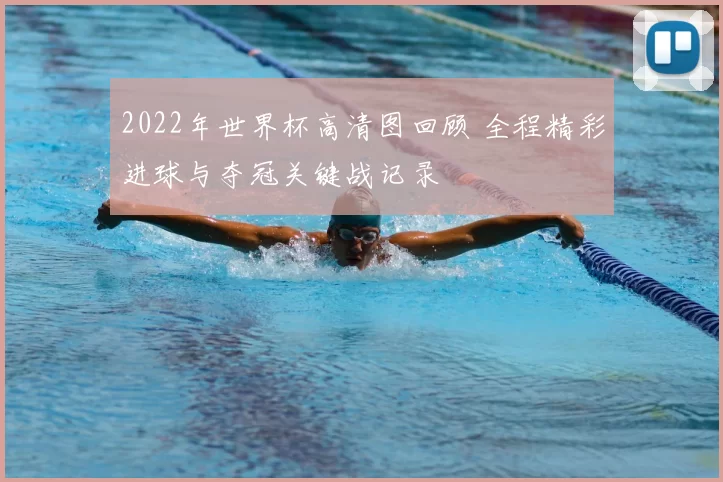 2022年世界杯高清图回顾 全程精彩进球与夺冠关键战记录