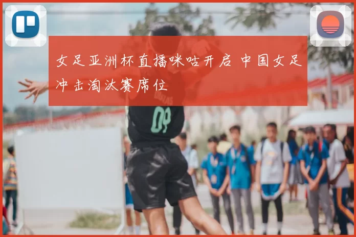 女足亚洲杯直播咪咕开启 中国女足冲击淘汰赛席位