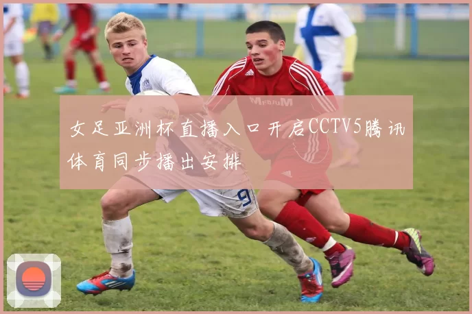 女足亚洲杯直播入口开启CCTV5腾讯体育同步播出安排