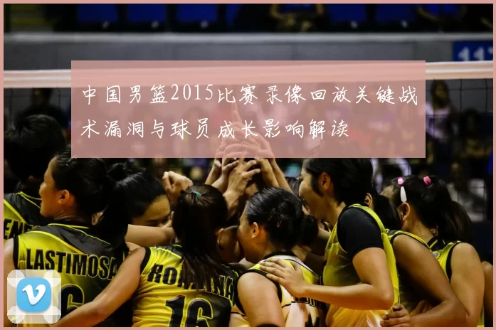 中国男篮2015比赛录像回放关键战术漏洞与球员成长影响解读