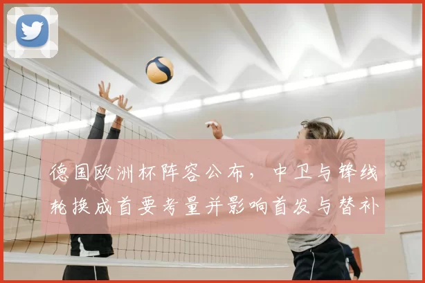 德国欧洲杯阵容公布，中卫与锋线轮换成首要考量并影响首发与替补部署