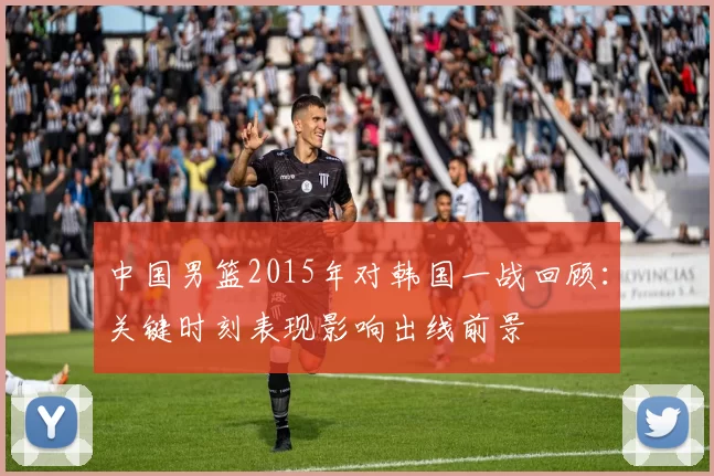 中国男篮2015年对韩国一战回顾：关键时刻表现影响出线前景