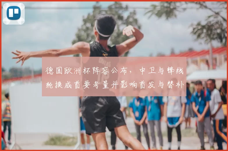 德国欧洲杯阵容公布，中卫与锋线轮换成首要考量并影响首发与替补部署