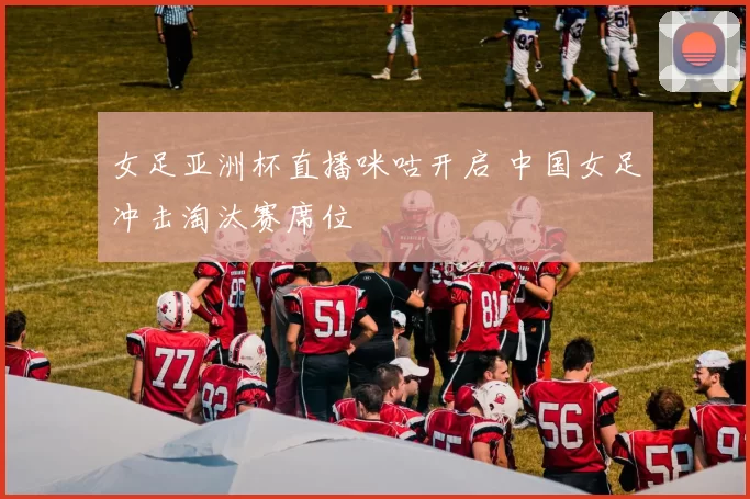 女足亚洲杯直播咪咕开启 中国女足冲击淘汰赛席位