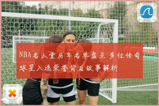 NBA名人堂历年名单盘点 多位传奇球星入选荣誉背后故事解析