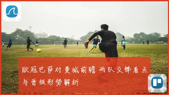 欧冠巴萨对曼城前瞻 两队交锋看点与晋级形势解析