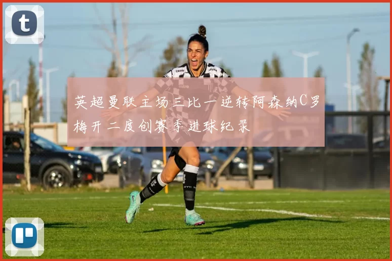 英超曼联主场三比一逆转阿森纳C罗梅开二度创赛季进球纪录