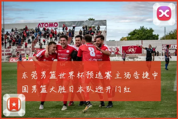 东莞男篮世界杯预选赛主场告捷中国男篮大胜日本队迎开门红