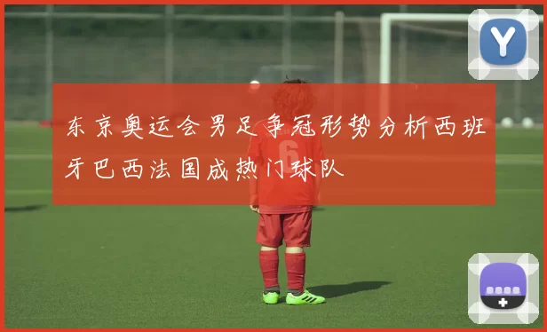 东京奥运会男足争冠形势分析西班牙巴西法国成热门球队