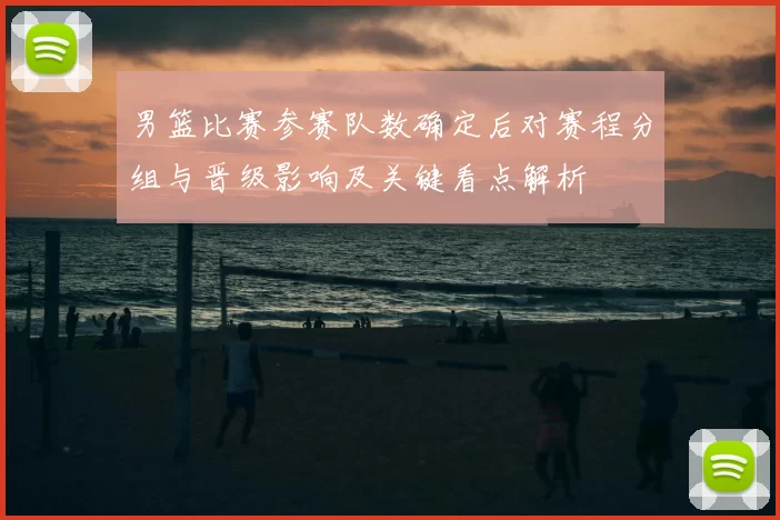 男篮比赛参赛队数确定后对赛程分组与晋级影响及关键看点解析