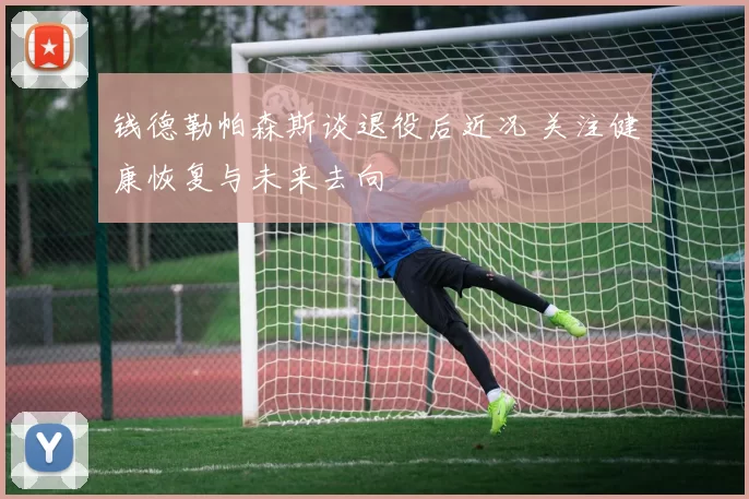 钱德勒帕森斯谈退役后近况 关注健康恢复与未来去向