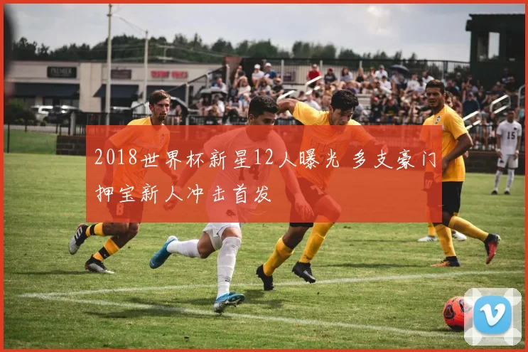 2018世界杯新星12人曝光 多支豪门押宝新人冲击首发