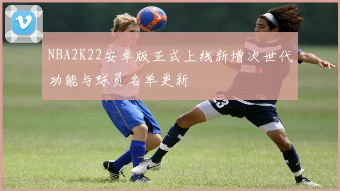 NBA2K22安卓版正式上线新增次世代功能与球员名单更新