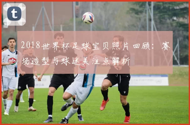 2018世界杯足球宝贝照片回顾：赛场造型与球迷关注点解析