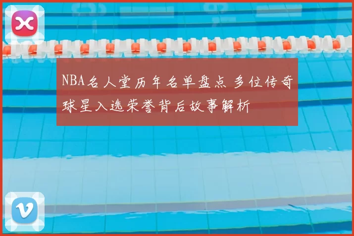 NBA名人堂历年名单盘点 多位传奇球星入选荣誉背后故事解析