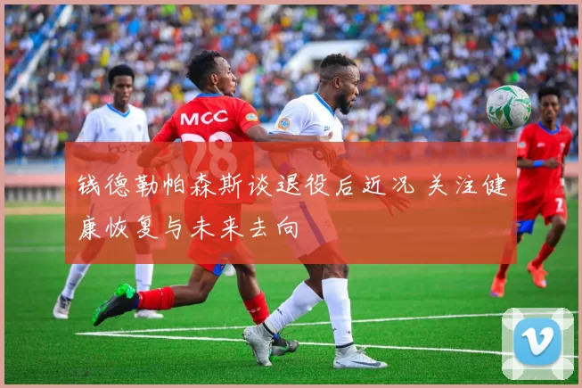 钱德勒帕森斯谈退役后近况 关注健康恢复与未来去向