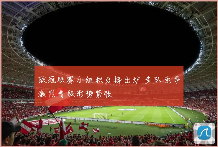 欧冠联赛小组积分榜出炉 多队竞争激烈晋级形势紧张