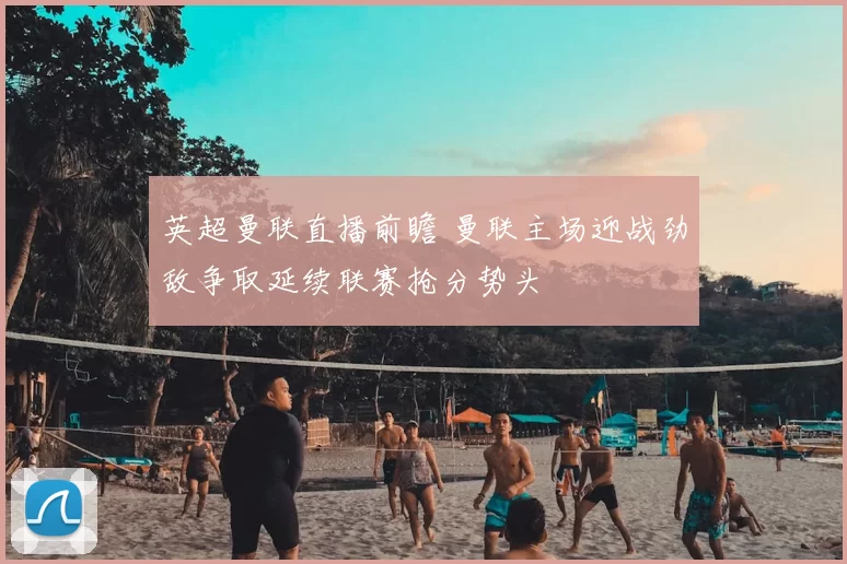 英超曼联直播前瞻 曼联主场迎战劲敌争取延续联赛抢分势头