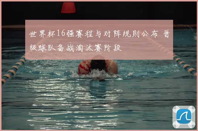 世界杯16强赛程与对阵规则公布 晋级球队备战淘汰赛阶段