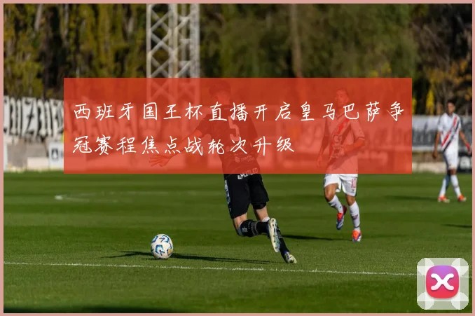 西班牙国王杯直播开启皇马巴萨争冠赛程焦点战轮次升级