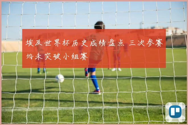埃及世界杯历史成绩盘点 三次参赛均未突破小组赛