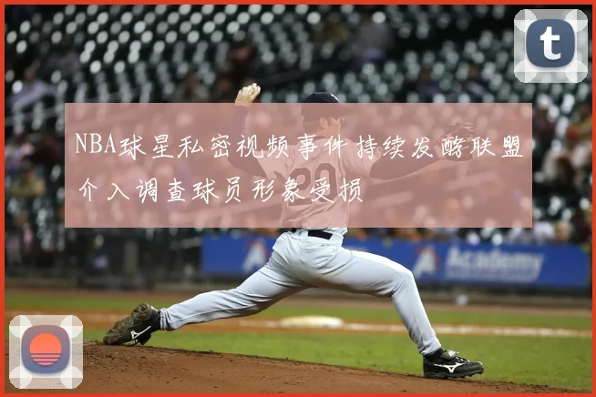 NBA球星私密视频事件持续发酵联盟介入调查球员形象受损