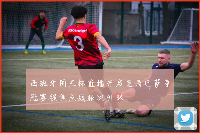 西班牙国王杯直播开启皇马巴萨争冠赛程焦点战轮次升级